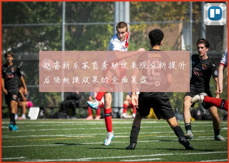 赵睿新东家首秀助攻表现分析提升后场轮换效果的全面复盘