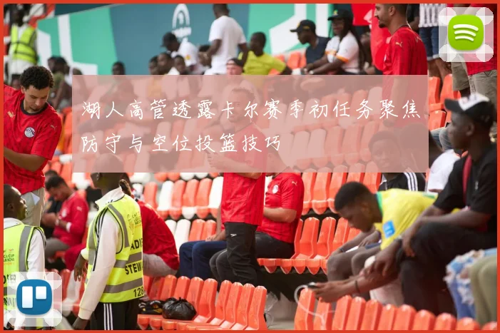 湖人高管透露卡尔赛季初任务聚焦防守与空位投篮技巧