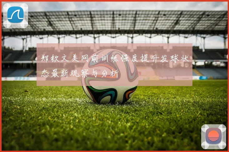 郑钦文美网前训练强度提升发球状态最新观察与分析